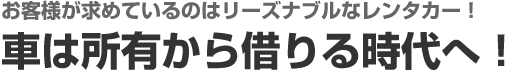 お客様が求めているのはリーズナブルなレンタカー！ 車は所有から借りる時代へ！